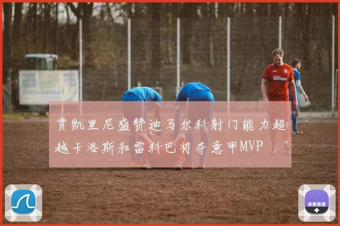 贾凯里尼盛赞迪马尔科射门能力超越卡洛斯和雷科巴将夺意甲MVP