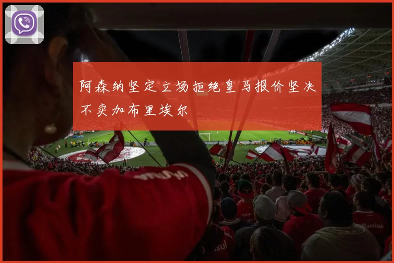 阿森纳坚定立场拒绝皇马报价坚决不卖加布里埃尔