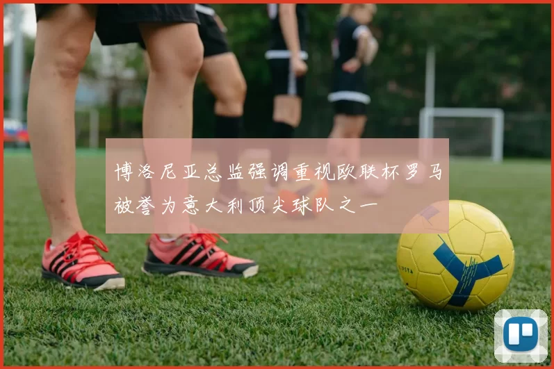 博洛尼亚总监强调重视欧联杯罗马被誉为意大利顶尖球队之一