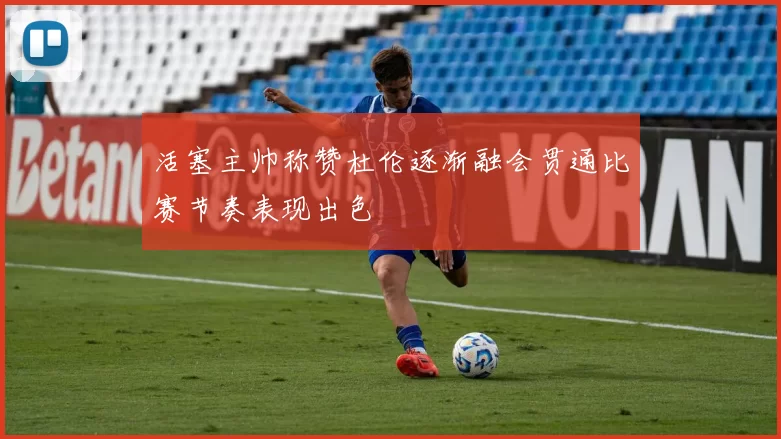 活塞主帅称赞杜伦逐渐融会贯通比赛节奏表现出色