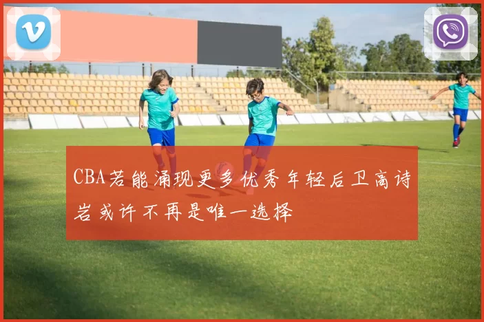 CBA若能涌现更多优秀年轻后卫高诗岩或许不再是唯一选择