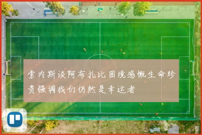 索内斯谈阿布扎比困境感慨生命珍贵强调我们仍然是幸运者