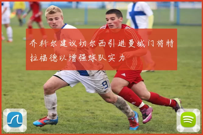 乔科尔建议切尔西引进曼城门将特拉福德以增强球队实力