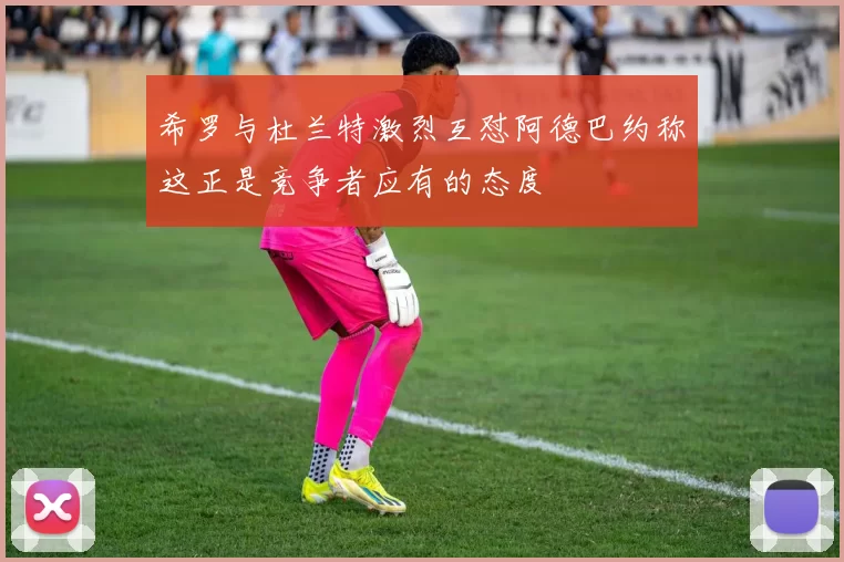 希罗与杜兰特激烈互怼阿德巴约称这正是竞争者应有的态度