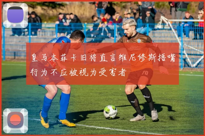 皇马本菲卡旧将直言维尼修斯捂嘴行为不应被视为受害者