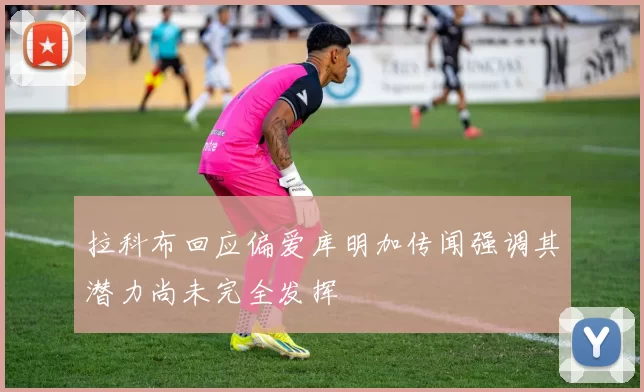 拉科布回应偏爱库明加传闻强调其潜力尚未完全发挥