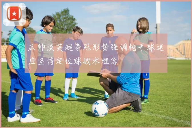瓜帅谈英超争冠形势强调枪手球迷应坚持定位球战术理念