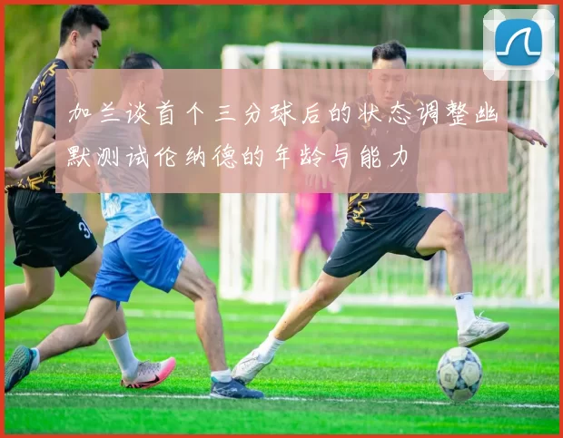 加兰谈首个三分球后的状态调整幽默测试伦纳德的年龄与能力