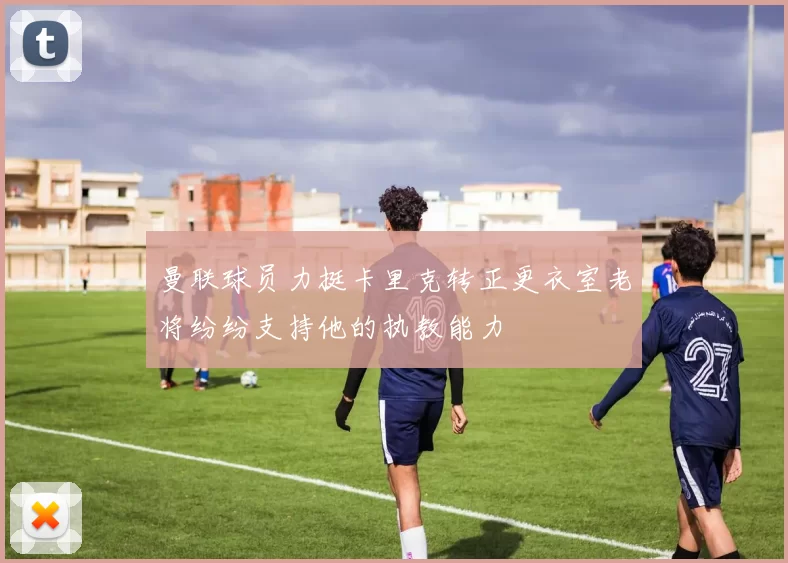曼联球员力挺卡里克转正更衣室老将纷纷支持他的执教能力