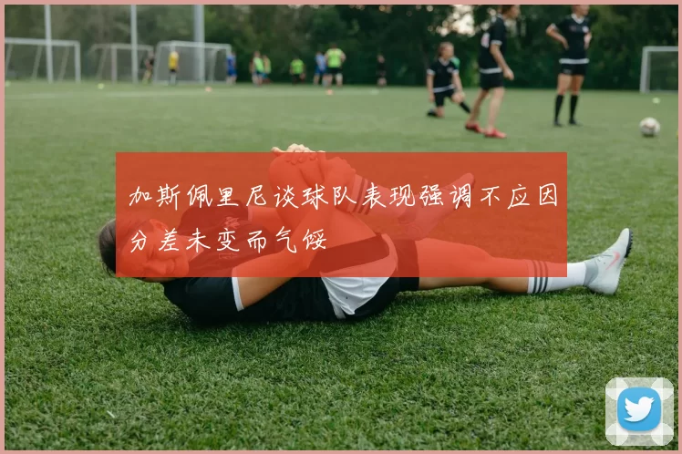 加斯佩里尼谈球队表现强调不应因分差未变而气馁