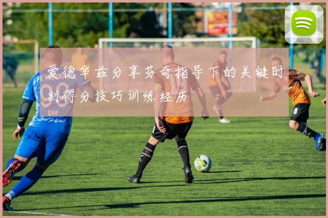爱德华兹分享芬奇指导下的关键时刻得分技巧训练经历
