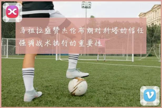 马祖拉盛赞杰伦布朗对科塔的信任强调战术执行的重要性
