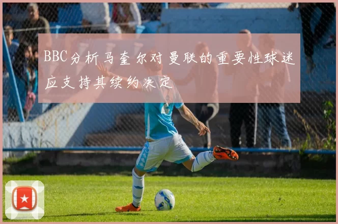 BBC分析马奎尔对曼联的重要性球迷应支持其续约决定